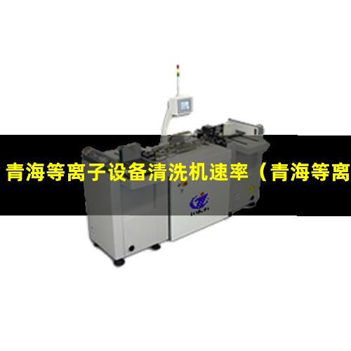 青海等离子设备清洗机速率（青海等离子清洗机设备速率）